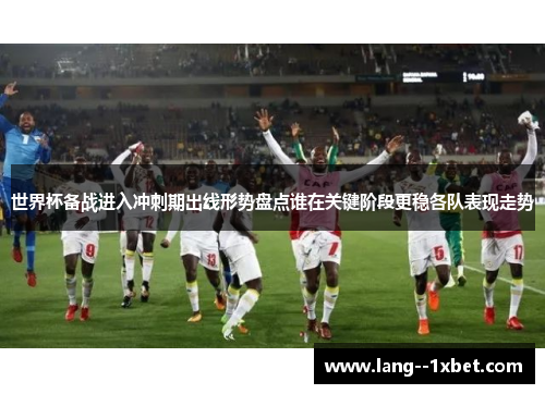 世界杯备战进入冲刺期出线形势盘点谁在关键阶段更稳各队表现走势
