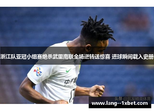 浙江队亚冠小组赛绝杀武里南联全场逆转送惊喜 进球瞬间载入史册 浙江队亚冠小组赛绝杀武里南联全场逆转送惊喜 进球瞬间载入史册